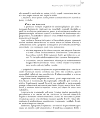 137
                                           PROGRAMAÇÃO     DE SERVIÇOS DE SAÚDE




ção no modelo assistencial, no mesmo período, e pode contar com a série his-
tórica da própria unidade para ampliar a análise.
   A freqüência desse tipo de análise permite construir indicadores específicos
para o prestador.

       ONDE      PROGRAMAR
        A prioridade é sempre programar em unidades próprias e para tanto é
necessário basicamente estabelecer sua capacidade potencial, vinculada ao
perfil de atendimento, principalmente quanto às atividades programadas, que
podem contemplar parâmetros específicos e diferentes dos atendimentos não-
programáticos. Os indicadores utilizados nessa atividade foram descritos ante-
riormente neste manual.
   Após a utilização da capacidade potencial das unidades próprias, o gestor do
distrito, mediante rotinas descritas no manual Gestão de Recursos Materiais e
Medicamentos, passa a programar a execução de procedimentos em serviços
conveniados e/ou contratados, tendo como instrumentos:
      • a ficha de programação físico-financeira que é parte integrante do contra-
        to e onde constam detalhadamente os procedimentos a serem executa-
        dos, podendo inclusive definir o grupo de clientes que terá acesso ao ser-
        viço. Por exemplo: quimioterapia em criança ou exame X em gestantes;
      • o cadastro da unidade no sistema de informação de acompanhamento
        dos procedimentos realizados e onde consta o nível de complexidade
        que o serviço está autorizado a executar.

   A programação estabelece a quantidade de procedimentos que a unidade de
saúde irá executar, estando cadastrada para tanto e não o contrário, quando
uma unidade cadastrada para procedimentos de alta complexidade se sente no
direito de executar tais procedimentos.
   O gestor do distrito, sempre que necessário, poderá ampliar os dados cadas-
trais visando à monitorização da programação, utilizando, por exemplo, os
roteiros descritos neste manual. Em geral, essa ampliação se torna necessária
para procedimentos de alto custo e para clientes de grupos específicos. Atual-
mente, o Ministério da Saúde ampliou o cadastro para clientes em terapia renal
substitutiva.
   A execução da programação pode estar vinculada à prévia autorização do
procedimento e, no caso de não ser centralizada em uma única Central de
Regulação do distrito, torna-se necessário o cadastro das unidades e/ou profis-
sionais responsáveis pela autorização e para os quais há de se ter rotinas siste-
matizadas de atualização dos procedimentos programados e unidades de saú-
de autorizadas para a execução.
   Em resumo, a programação representa a necessidade de procedimentos para
causar um impacto positivo nas condições de saúde da população do distrito e
 