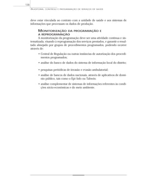 138
      AUDITORIA,   CONTROLE E PROGRAMAÇÃO DE SERVIÇOS DE SAÚDE




      deve estar vinculada ao contrato com a unidade de saúde e aos sistemas de
      informações que processam os dados de produção.

            MONITORIZAÇÃO DA PROGRAMAÇÃO E
            A REPROGRAMAÇÃO
            A monitorização da programação deve ser uma atividade contínua e sis-
      tematizada, visando à reprogramação dos serviços prestados, e garantir o resul-
      tado almejado por grupos de procedimentos programados, podendo ocorrer
      através de:
            • Central de Regulação ou outras instâncias de autorização dos procedi-
              mentos programados;
            • análise do banco de dados do sistema de informação local do distrito;

            • pesquisas periódicas de invasão e evasão ambulatorial;
            • análise de bancos de dados nacionais, através de aplicativos de domí-
              nio público, tais como o Epi-Info ou Tabwin;
            • análise complementar de sistemas de informações referentes às condi-
              ções sócio-econômicas e do meio ambiente.
 