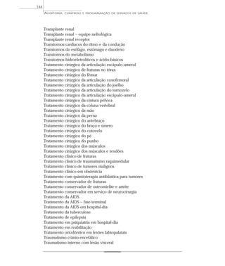 144
      AUDITORIA,   CONTROLE E PROGRAMAÇÃO DE SERVIÇOS DE SAÚDE




      Transplante renal
      Transplante renal – equipe nefrológica
      Transplante renal receptor
      Transtornos cardíacos do ritmo e da condução
      Transtornos do esôfago, estômago e duodeno
      Transtornos do metabolismo
      Transtornos hidroeletrolíticos e ácido-básicos
      Tratamento cirúrgico da articulação escápulo-umeral
      Tratamento cirúrgico de fraturas no tórax
      Tratamento cirúrgico do fêmur
      Tratamento cirúrgico da articulação coxofemoral
      Tratamento cirúrgico da articulação do joelho
      Tratamento cirúrgico da articulação do tornozelo
      Tratamento cirúrgico da articulação escápulo-umeral
      Tratamento cirúrgico da cintura pélvica
      Tratamento cirúrgico da coluna vertebral
      Tratamento cirúrgico da mão
      Tratamento cirúrgico da perna
      Tratamento cirúrgico do antebraço
      Tratamento cirúrgico do braço e úmero
      Tratamento cirúrgico do cotovelo
      Tratamento cirúrgico do pé
      Tratamento cirúrgico do punho
      Tratamento cirúrgico dos músculos
      Tratamento cirúrgico dos músculos e tendões
      Tratamento clínico de fraturas
      Tratamento clínico de traumatismo raquimedular
      Tratamento clínico de tumores malignos
      Tratamento clínico em obstetrícia
      Tratamento com quimioterapia antiblástica para tumores
      Tratamento conservador de fraturas
      Tratamento conservador de osteomielite e artrite
      Tratamento conservador em serviço de neurocirurgia
      Tratamento da AIDS
      Tratamento da AIDS – fase terminal
      Tratamento da AIDS em hospital-dia
      Tratamento da tuberculose
      Tratamento de epilepsia
      Tratamento em psiquiatria em hospital-dia
      Tratamento em reabilitação
      Tratamento ortodôntico em lesões labiopalatais
      Traumatismo crânio-encefálico
      Traumatismo interno com lesão visceral
 