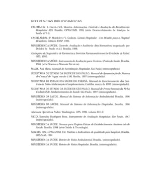 REFERÊNCIAS BIBLIOGRÁFICAS

CALEMAN,G.; L. Ducci e M.L. Moreira. Informações, Controle e Avaliação do Atendimento
   Hospitalar SUS, Brasília, OPAS/OMS, 1995 (série Desenvolvimento de Serviços de
   Saúde nº 14).
CASTELAR,R.M.; P. Mordelet e V. Grabois. Gestão Hospitalar - Um Desafio para o Hospital
   Brasileiro, Editions ENSP, 1995.
MINISTÉRIO DA SAÚDE. Controle, Avaliação e Auditoria: Atos Normativos, [organizado por
   Deildes de Prado et al.] Brasília, 1996.
Guia para el Diagnóstico de Farmacias y Servicios Farmaceuticos en las Unidades de Salud,
   OPS, 1992.
MINISTÉRIO DA SAÚDE. Instrumento de Avaliação para Centros e Postos de Saúde, Brasília,
   1985 (série Normas e Manuais Técnicos).
MALIK, Ana Maria. Manual de Acreditação Hospitalar, São Paulo (mimeografado)
SECRETARIA DE ESTADO DA SAÚDE DE SÃO PAULO. Manual de Apresentação do Sistema
   de Central de Vagas, versão 1:00, Marília, 1997 (mimeografado).
SECRETARIA DE ESTADO DA SAÚDE DO PARANÁ. Manual de Funcionamento das Cen-
   trais de Leito e Informações Complementares, Curitiba, março de 1997 (mimeografado).
SECRETARIA DE ESTADO DA SAÚDE DE SÃO PAULO. Manual de Preenchimento da Ficha
   Cadastral de Estabelecimentos de Saúde, São Paulo, 1997 (mimeografado).
MINISTÉRIO DA SAÚDE. Manual do Sistema de Informação Ambulatorial, Brasília, 1996
   (mimeografado).
MINISTÉRIO DA SAÚDE. Manual do Sistema de Informação Hospitalar, Brasília, 1996
   (mimeografado).
Manuais Operativos Paltex, Washington, OPS, 1996, volume II D.C.
NETO, Benedito Rodrigues Rosa. Instrumento de Avaliação Hospitalar. São Paulo, 1987
   (mimeografado).
MINISTÉRIO DA SAÚDE. Normas para Projetos Físicos de Estabelecimentos Assistenciais de
   Saúde, Brasília, 1994 (série Saúde & Tecnologia).
NOVAES, H.M. e PAGANINI, J.M. Padrões e Indicadores de qualidade para hospitais, Brasília,
   OPS/MAS, 1994
MINISTÉRIO DA SAÚDE. Roteiro de Visita Ambulatorial, Brasília, (mimeografado).
MINISTÉRIO DA SAÚDE. Roteiro de Visita Hospitalar, Brasília, (mimeografado).
 