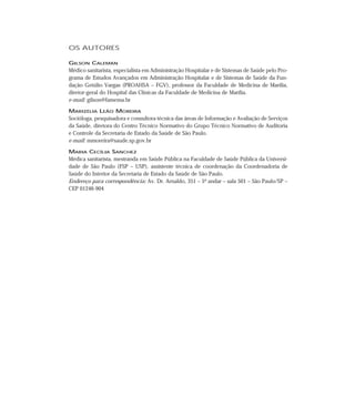 OS AUTORES

GILSON CALEMAN
Médico sanitarista, especialista em Administração Hospitalar e de Sistemas de Saúde pelo Pro-
grama de Estudos Avançados em Administração Hospitalar e de Sistemas de Saúde da Fun-
dação Getúlio Vargas (PROAHSA – FGV), professor da Faculdade de Medicina de Marília,
diretor-geral do Hospital das Clínicas da Faculdade de Medicina de Marília.
e-mail: gilson@famema.br

MARIZÉLIA LEÃO MOREIRA
Socióloga, pesquisadora e consultora técnica das áreas de Informação e Avaliação de Serviços
da Saúde, diretora do Centro Técnico Normativo do Grupo Técnico Normativo de Auditoria
e Controle da Secretaria de Estado da Saúde de São Paulo.
e-mail: mmoreira@saude.sp.gov.br

MARIA CECÍLIA SANCHEZ
Médica sanitarista, mestranda em Saúde Pública na Faculdade de Saúde Pública da Universi-
dade de São Paulo (FSP – USP), assistente técnica de coordenação da Coordenadoria de
Saúde do Interior da Secretaria de Estado da Saúde de São Paulo.
Endereço para correspondência: Av. Dr. Arnaldo, 351 – 5º andar – sala 501 – São Paulo/SP –
CEP 01246-904
 