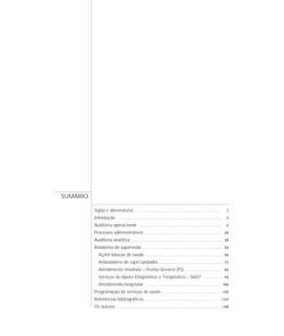 SUMÁRIO

          Siglas e abreviaturas         ..........................................................................................    1

          Introdução   ............................................................................................................   3

          Auditoria operacional             ......................................................................................    5

          Processos administrativos               ................................................................................ 25

          Auditoria analítica       .............................................................................................. 39

          Relatórios de supervisão              .................................................................................. 53

            Ações básicas de saúde                  .............................................................................. 55

            Ambulatório de especialidades                         ................................................................ 71

            Atendimento imediato – Pronto-Socorro (PS)                                      ...................................... 83

            Serviços de Apoio Diagnóstico e Terapêutico – SADT                                                  .................. 93

            Atendimento hospitalar                ................................................................................ 105

          Programação de serviços de saúde                          .............................................................. 125

          Referências bibliográficas              ................................................................................ 147

          Os autores   ............................................................................................................ 149
 