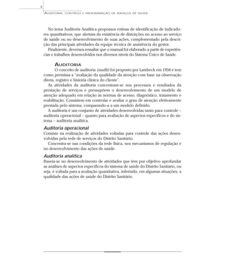 4
    AUDITORIA,   CONTROLE E PROGRAMAÇÃO DE SERVIÇOS DE SAÚDE




       No tema Auditoria Analítica propomos rotinas de identificação de indicado-
    res quantitativos, que alertam da existência de distorções no acesso ao serviço
    de saúde ou no desenvolvimento de suas ações, complementado pela descri-
    ção das principais atividades da equipe técnica de assistência do gestor.
       Finalmente, devemos ressaltar que o manual foi elaborado a partir de experiên-
    cias e trabalhos desenvolvidos nos diversos níveis do Sistema Único de Saúde.

          AUDITORIA
           O conceito de auditoria (audit) foi proposto por Lambeck em 1956 e tem
    como premissa a “avaliação da qualidade da atenção com base na observação
    direta, registro e história clínica do cliente”.
       As atividades da auditoria concentram-se nos processos e resultados da
    prestação de serviços e pressupõem o desenvolvimento de um modelo de
    atenção adequado em relação às normas de acesso, diagnóstico, tratamento e
    reabilitação. Consistem em controlar e avaliar o grau de atenção efetivamente
    prestada pelo sistema, comparando-a a um modelo definido.
       A auditoria é um conjunto de atividades desenvolvidas tanto para controle –
    auditoria operacional – quanto para avaliação de aspectos específicos e do sis-
    tema – auditoria analítica.
    Auditoria operacional
    Consiste na realização de atividades voltadas para controle das ações desen-
    volvidas pela rede de serviços do Distrito Sanitário.
      Concentra-se nas condições da rede física, nos mecanismos de regulação e
    no desenvolvimento das ações de saúde.
    Auditoria analítica
    Baseia-se no desenvolvimento de atividades que têm por objetivo aprofundar
    as análises de aspectos específicos do sistema de saúde do Distrito Sanitário, ou
    seja, é voltada para a avaliação quantitativa, inferindo, em algumas situações, a
    qualidade das ações de saúde do Distrito Sanitário.
 