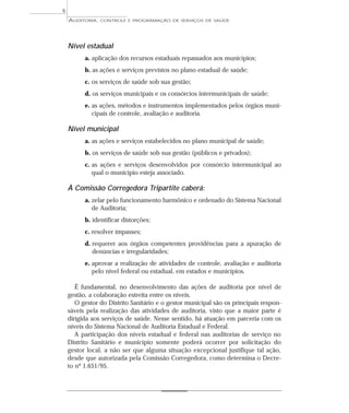 6
    AUDITORIA,   CONTROLE E PROGRAMAÇÃO DE SERVIÇOS DE SAÚDE




    Nível estadual
          a. aplicação dos recursos estaduais repassados aos municípios;
          b. as ações e serviços previstos no plano estadual de saúde;
          c. os serviços de saúde sob sua gestão;
          d. os serviços municipais e os consórcios intermunicipais de saúde;
          e. as ações, métodos e instrumentos implementados pelos órgãos muni-
             cipais de controle, avaliação e auditoria.

    Nível municipal
          a. as ações e serviços estabelecidos no plano municipal de saúde;
          b. os serviços de saúde sob sua gestão (públicos e privados);
          c. as ações e serviços desenvolvidos por consórcio intermunicipal ao
             qual o município esteja associado.

    À Comissão Corregedora Tripartite caberá:
          a. zelar pelo funcionamento harmônico e ordenado do Sistema Nacional
             de Auditoria;
          b. identificar distorções;
          c. resolver impasses;
          d. requerer aos órgãos competentes providências para a apuração de
             denúncias e irregularidades;
          e. aprovar a realização de atividades de controle, avaliação e auditoria
             pelo nível federal ou estadual, em estados e municípios.

       É fundamental, no desenvolvimento das ações de auditoria por nível de
    gestão, a colaboração estreita entre os níveis.
       O gestor do Distrito Sanitário e o gestor municipal são os principais respon-
    sáveis pela realização das atividades de auditoria, visto que a maior parte é
    dirigida aos serviços de saúde. Nesse sentido, há atuação em parceria com os
    níveis do Sistema Nacional de Auditoria Estadual e Federal.
       A participação dos níveis estadual e federal nas auditorias de serviço no
    Distrito Sanitário e município somente poderá ocorrer por solicitação do
    gestor local, a não ser que alguma situação excepcional justifique tal ação,
    desde que autorizada pela Comissão Corregedora, como determina o Decre-
    to nº 1.651/95.
 