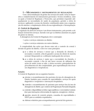 7
                                                          AUDITORIA   OPERACIONAL




      I – MECANISMOS            E INSTRUMENTOS DE REGULAÇÃO
       Com a descentralização da gestão dos serviços de saúde, torna-se imper-
ativo o estabelecimento de instrumentos gerenciais e técnico-científicos, entre
os quais a Central de Regulação e Protocolos, que permitam responder ade-
quadamente às necessidades de saúde da população, gerindo a oferta de
serviços e agilizando o acesso da clientela, contribuindo assim com a organiza-
ção do sistema e a implantação efetiva da sua regionalização e hierarquização.
A. Central de Regulação
A regulação da oferta de serviços é um desses instrumentos, pois permite a uti-
lização racional dos serviços, fazendo com que os distritos assumam seu papel
de gestor no sistema.
   A abrangência da Central de Regulação deve contemplar:
      • ações e serviços existentes no distrito;
      • ações e serviços existentes em outros distritos.
  A complexidade das ações que devem estar sob o controle da central é
decisão do gestor do distrito, e deve ter como princípios:
      a. se a oferta de serviços é menor que a demanda da clientela, é
         necessário o controle, a fim de garantir o acesso do cliente de maneira
         racional, bloqueando-se a utilização inadequada dos serviços;
      b. se a oferta de serviços é maior que a necessidade da clientela, é
         necessário controle, a fim de não haver excesso de utilização das
         ações de saúde (como se sabe, a oferta excessiva, principalmente de
         procedimentos de alta complexidade, gera superutilização dos recur-
         sos diagnósticos e terapêuticos).

Funções
A Central de Regulação tem as seguintes funções:
      a. orientar o encaminhamento dos pacientes da área de abrangência do
         Distrito Sanitário para consulta de especialidades, serviços de apoio
         diagnóstico e terapêutico e internações hospitalares;
      b. controlar o encaminhamento de pacientes para serviços fora da área de
         abrangência do distrito, que constem da Programação Pactuada Integrada;
      c. controlar e disponibilizar os leitos vagos (públicos e conveniados/contrata-
         dos) para internações referenciadas de urgência, emergência e eletivas;
      d. agendar, através de controle próprio, consultas de especialidades e
         SADT para as unidades requisitantes;
      e. elaborar relatórios para acompanhamento gerencial dos gestores;
 