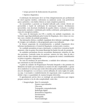 9
                                                           AUDITORIA   OPERACIONAL




      • tempo provável de deslocamento do paciente;
      • hipótese diagnóstica.
   A solicitação da internação deve ser feita obrigatoriamente por profissional
de nível superior (médico, enfermeira ou assistente social, com preferência
para o primeiro), com dados clínicos os mais completos possíveis.
   Ao encaminhar o paciente ao hospital indicado pela central, deverá ser
preenchido o laudo de solicitação de internação (anexo), devidamente
preenchido, com descrição detalhada do quadro clínico, evolução e conduta
dispensada, assinada e carimbada pelo médico solicitante, principalmente nos
casos de emergência médica.
   Nos casos de internação em UTI, o médico da unidade requisitante, em
havendo vaga disponibilizada pela Central de Regulação, deve entrar em con-
tato com o médico da unidade prestadora.
   Nas internações eletivas, a unidade requisitante deve informar a patologia, o tipo
de cirurgia a ser realizada e o dia programado para a sua realização.
   Se houver suspensão do encaminhamento, a unidade requisitante deve
informar imediatamente a Central de Regulação, esclarecendo o motivo.
   Se a unidade prestadora recusar a internação, a central deve comunicar imedi-
atamente o fato ao gestor (Secretaria Municipal da Saúde) da sede do prestador.
   As unidades prestadoras devem encaminhar diariamente relatórios de alta
dos pacientes, contendo nome do paciente, número do leito, data da alta e
motivo da alta. Esse relatório alimentará o programa da central, contabilizando
os leitos ocupados e disponíveis.
   No caso de mudança de procedimento, a unidade deve informar a central,
que autorizará ou não tal mudança.
   A partir do cadastro da Programação Pactuada Integrada e das portarias do
Ministério da Saúde que normatizam os exames de alta complexidade, o gestor
deve estabelecer os serviços que serão oferecidos pelas unidades prestadoras da
área de abrangência e os serviços a serem utilizados de outra região de saúde,
ou seja, é necessário o estabelecimento de negociação entre os gestores para
definir o tipo e a quantidade de exames/terapias oferecidos.
   O agendamento prévio deve se restringir aos procedimentos que exigem
preparo anterior e/ou de alta complexidade, entre eles:
      • Imagenologia: Raio X contrastado
                      Exames especializados
                      Ultra-som
                      Tomografia computadorizada
                      Radiologia digital
                      Ressonância magnética
                      Densitometria
                      Mamografia
                      Neurorradiologia
 