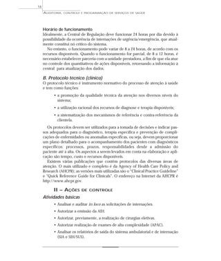 16
     AUDITORIA,   CONTROLE E PROGRAMAÇÃO DE SERVIÇOS DE SAÚDE




     Horário de funcionamento
     Idealmente, a Central de Regulação deve funcionar 24 horas por dia devido à
     possibilidade da ocorrência de internações de urgência/emergência, que atual-
     mente constitui nó crítico do sistema.
        No entanto, o funcionamento pode variar de 8 a 24 horas, de acordo com os
     recursos disponíveis. Quando o funcionamento for parcial, de 8 a 12 horas, é
     necessário estabelecer parceria com a unidade prestadora, a fim de que ela atue
     no controle dos quantitativos de ações disponíveis, retornando a informação à
     central para atualização dos dados.

     B. Protocolo técnico (clínico)
     O protocolo técnico é instrumento normativo do processo de atenção à saúde
     e tem como funções:
           • a promoção da qualidade técnica da atenção nos diversos níveis do
             sistema;
           • a utilização racional dos recursos de diagnose e terapia disponíveis;
           • a sistematização dos mecanismos de referência e contra-referência da
             clientela.
        Os protocolos devem ser utilizados para a tomada de decisões e indicar pas-
     sos adequados para o diagnóstico, terapia específica e prevenção de compli-
     cações de enfermidades ou anomalias específicas, ou seja, devem proporcionar
     um plano detalhado para o acompanhamento dos pacientes com diagnósticos
     específicos: processos, prazos, responsabilidades desde a admissão do
     paciente até a alta. Os aspectos a serem levados em conta na elaboração e apli-
     cação são tempo, custo e recursos disponíveis.
        Existem várias publicações que contêm protocolos das diversas áreas de
     atenção. O mais utilizado e completo é da Agency of Health Care Policy and
     Research (AHCPR); as versões mais utilizadas são o “Clinical Practice Guideline”
     e “Quick Reference Guide for Clinicals”. O endereço na Internet da AHCPR é
     http://www.ahcpr.gov.

           II – AÇÕES      DE CONTROLE

     Atividades básicas
           • Analisar e auditar in loco as solicitações de internações.
           • Autorizar a emissão da AIH.
           • Autorizar, previamente, a realização de cirurgias eletivas.
           • Autorizar realização de exames de alta complexidade (APAC).
           • Analisar os relatórios de saída do sistema ambulatorial e de internação
             (SIA e SIH/SUS).
 