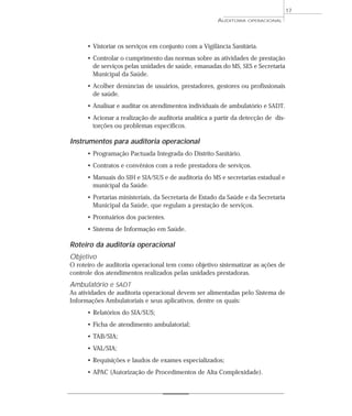 17
                                                      AUDITORIA   OPERACIONAL




      • Vistoriar os serviços em conjunto com a Vigilância Sanitária.
      • Controlar o cumprimento das normas sobre as atividades de prestação
        de serviços pelas unidades de saúde, emanadas do MS, SES e Secretaria
        Municipal da Saúde.
      • Acolher denúncias de usuários, prestadores, gestores ou profissionais
        de saúde.
      • Analisar e auditar os atendimentos individuais de ambulatório e SADT.
      • Acionar a realização de auditoria analítica a partir da detecção de dis-
        torções ou problemas específicos.

Instrumentos para auditoria operacional
      • Programação Pactuada Integrada do Distrito Sanitário.
      • Contratos e convênios com a rede prestadora de serviços.
      • Manuais do SIH e SIA/SUS e de auditoria do MS e secretarias estadual e
        municipal da Saúde.
      • Portarias ministeriais, da Secretaria de Estado da Saúde e da Secretaria
        Municipal da Saúde, que regulam a prestação de serviços.
      • Prontuários dos pacientes.
      • Sistema de Informação em Saúde.

Roteiro da auditoria operacional
Objetivo
O roteiro de auditoria operacional tem como objetivo sistematizar as ações de
controle dos atendimentos realizados pelas unidades prestadoras.
Ambulatório e SADT
As atividades de auditoria operacional devem ser alimentadas pelo Sistema de
Informações Ambulatoriais e seus aplicativos, dentre os quais:
      • Relatórios do SIA/SUS;
      • Ficha de atendimento ambulatorial;
      • TAB/SIA;
      • VAL/SIA;
      • Requisições e laudos de exames especializados;
      • APAC (Autorização de Procedimentos de Alta Complexidade).
 