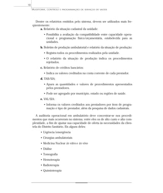 18
     AUDITORIA,   CONTROLE E PROGRAMAÇÃO DE SERVIÇOS DE SAÚDE




       Dentre os relatórios emitidos pelo sistema, devem ser utilizados mais fre-
     qüentemente:
          a. Relatório da situação cadastral da unidade:
             • Possibilita a avaliação da compatibilidade entre capacidade opera-
               cional e programação físico/orçamentária, estabelecida para as
               unidades.
           b. Boletim de produção ambulatorial e relatório da situação de produção:
             • Registra todos os procedimentos realizados pela unidade.
             • O relatório da situação de produção indica os procedimentos
               rejeitados.
           c. Relatório de créditos bancários:
             • Indica os valores creditados na conta corrente de cada prestador.
           d. TAB/SIA:
             • Apura as quantidades e valores de procedimentos apresentados
               pelos prestadores.
             • Pode ser agregado por município, estado ou regiões de saúde.
           e. VAL/SIA:
             • Informa os valores creditados aos prestadores por item de progra-
               mação e tipo de prestador, além da pesquisa de dados cadastrais.

        A auditoria operacional em ambulatório deve concentrar-se nos procedi-
     mentos que mais ocorreram no sistema, entre eles os de alto custo e alta com-
     plexidade, a fim de ajustar sua capacidade de oferta às necessidades da clien-
     tela do Distrito Sanitário. Eis alguns deles:
           • Urgência /emergência
           • Cirurgias ambulatoriais
           • Medicina Nuclear in vitro e in vivo
           • Diálise
           • Tomografia
           • Hemoterapia
           • Radioterapia
           • Quimioterapia
 