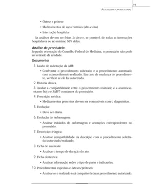 19
                                                      AUDITORIA   OPERACIONAL




      • Órtese e prótese
      • Medicamentos de uso contínuo (alto custo)
      • Internação hospitalar
  As análises devem ser feitas in loco e, se possível, de todas as internações
hospitalares ou no mínimo 50% delas.

Análise de prontuário
Segundo orientação do Conselho Federal de Medicina, o prontuário não pode
ser retirado da unidade.
Documentos
 1. Laudo de solicitação da AIH:
      • Confrontar o procedimento solicitado e o procedimento autorizado
        com o procedimento realizado. Em caso de mudança de procedimen-
        to, verificar se ele foi autorizado.
 2. História clínica.
 3. Avaliar a compatibilidade entre o procedimento realizado e a anamnese,
 exame físico e SADT constantes do prontuário.
 4. Prescrição médica:
      • Medicamentos prescritos devem ser compatíveis com o diagnóstico.
 5. Evolução:
      • Deve ser diária.
 6. Evolução de enfermagem:
      • Analisar cuidados de enfermagem e anotações correspondentes no
        prontuário.
 7. Descrição cirúrgica:
      • Analisar compatibilidade da descrição com o procedimento solicita-
        do/autorizado/realizado.
 8. Ficha de anestesia:
      • Analisar o tempo de duração do ato.
 9. Ficha obstétrica:
      • Analisar informação sobre o tipo de parto e indicações.
10. Procedimentos especiais e órteses/próteses:
      • Analisar se o realizado está compatível com o procedimento autorizado.
 