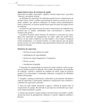 20
     AUDITORIA,   CONTROLE E PROGRAMAÇÃO DE SERVIÇOS DE SAÚDE




     Supervisão in loco de serviços de saúde
     Supervisão, do inglês “supervision”, significa “orientar, inspecionar”, quer dizer
     “observar com grande atenção”.
        As atividades de supervisão são indicadas quando houver cadastramento de
     serviços novos, frente a análises operacionais de rotina ou mesmo às de con-
     teúdo analítico que apontem distorções de ordem técnico-administrativas,
     frente a denúncias, ou mesmo quando fazem parte da rotina da equipe técnica
     de auditoria.
        As visitas de supervisão buscam dar maior conhecimento da realidade insti-
     tucional que se analisa, subsidiando mais concretamente a tomada de
     decisões pelo gestor.
        É possível encontrar vários formatos de relatórios e protocolos que subsi-
     diam uma supervisão de equipamentos de saúde, sejam eles quais forem.
     Porém, ou são muito complexos ou mais simples e nem sempre conseguem
     reunir sucintamente, e no mesmo formato, os vários aspectos que um gestor
     precisa acessar. Os cinco relatórios aqui apresentados tentam dar conta dessas
     questões levantadas.

     Relatórios de supervisão
           • Serviços de ações básicas de saúde
           • Ambulatórios de especialidades
           • Serviços de Apoio Diagnóstico e Terapêutico
           • Pronto -socorro
           • Atendimento hospitalar
       A depender da complexidade do sistema de saúde existente, todos ou ape-
     nas um módulo poderá ser utilizado. Para melhor desempenho das atividades
     de avaliação, controle e auditoria de unidades de saúde, sejam de gerência
     própria e/ou conveniadas e contratadas, indicamos a seqüência de atividades
     abaixo relacionadas:
     1. Compilar e analisar as informações conhecidas ou previamente solicitadas à
     visita de supervisão. É interessante estabelecer comparações entre relatórios e
     resultados de supervisões anteriores.
     2. Antes da visita, definir claramente o papel e a divisão de tarefas entre os
     componentes da equipe. Recomenda-se que haja um coordenador que repre-
     sente institucionalmente o gestor.
     3. Sempre que possível, compor equipes com pelo menos um médico e profis-
     sionais das áreas de planejamento, auditoria e controle, vigilância sanitária e
     finanças.
 