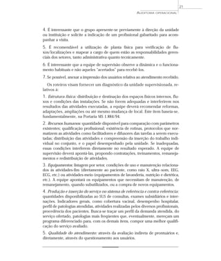 21
                                                         AUDITORIA   OPERACIONAL




4. É interessante que o grupo apresente-se previamente à direção da unidade
ou instituição e solicite a indicação de um profissional gabaritado para acom-
panhar a visita.
5. É recomendável a utilização de planta física para verificação de flu-
xos/localizações e mapear a cargo de quem estão as responsabilidades geren-
ciais dos setores, tanto administrativa quanto tecnicamente.
6. É interessante que a equipe de supervisão observe a dinâmica e o funciona-
mento habituais e não aqueles “acertados” para recebê-los.
7. Se possível, anexar a impressão dos usuários relativa ao atendimento recebido.
   Os roteiros visam fornecer um diagnóstico da unidade supervisionada, re-
lativos à:
1. Estrutura física: distribuição e destinação dos espaços físicos internos, flu-
xos e condições das instalações. Se não forem adequadas e interferirem nos
resultados das atividades executadas, a equipe deverá recomendar reformas,
adaptações, ampliações ou até mesmo mudança de local. Este item baseia-se,
fundamentalmente, na Portaria MS 1.884/94.
2. Recursos humanos: quantidade disponível para comparação com parâmetros
existentes; qualificação profissional; existência de rotinas, protocolos que nor-
matizem as atividades como facilitadores e difusores das tarefas a serem execu-
tadas; distribuição das atividades e compreensão da inserção do trabalho indi-
vidual no conjunto, e o papel desempenhado pela unidade. Se inadequadas,
essas condições interferem diretamente no resultado esperado. A equipe de
supervisão deverá apontá-las, propondo contratações, treinamentos, remaneja-
mentos e redistribuição de atividades.
3. Equipamentos: listagem por setor, condições de uso e manutenção relaciona-
dos às atividades-fim (diretamente ao paciente, como raio X, ultra-som, EEG,
ECG, etc.) ou atividades-meio (equipamentos de lavanderia, nutrição e dietética,
etc.). A equipe apontará os equipamentos que necessitam de manutenção, de
remanejamento, quando subutilizados, ou a compra de novos equipamentos.
4. Produção e inserção do serviço no sistema de referência e contra-referência:
quantidades disponibilizadas ao SUS de consultas, exames subsidiários e inter-
nações. Indicadores gerais, como cobertura vacinal, desempenho hospitalar,
perfil de patologias atendidas, atividades realizadas pelos diversos profissionais,
procedência dos pacientes. Busca-se traçar um perfil da demanda atendida, do
serviço ofertado, patologias mais freqüentes que, eventualmente, mereçam um
programa diferenciado para, com os demais itens, compor uma melhor qualifi-
cação do serviço avaliado.
5. Qualidade do atendimento: através da avaliação indireta de prontuários e,
diretamente, através do questionamento aos usuários.
 