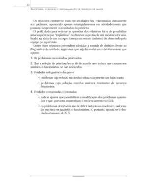 22
     AUDITORIA,   CONTROLE E PROGRAMAÇÃO DE SERVIÇOS DE SAÚDE




        Os relatórios centram-se mais em atividades-fim, relacionadas diretamente
     aos pacientes, apontando apenas estrangulamentos em atividades-meio que
     possam comprometer os resultados da primeira.
        O perfil dado para ordenar as questões dos relatórios foi o de possibilitar
     uma seqüência que “explorasse” os diversos aspectos de um mesmo setor ana-
     lisado, na idéia de um mix que forneça um retrato dinâmico do observado pela
     equipe de supervisão.
        Como esses relatórios pretendem subsidiar a tomada de decisões frente ao
     diagnóstico da unidade, sugerimos que seja formado um relatório-síntese que
     aponte:
     1. Os problemas encontrados priorizados.
     2. Que a seleção de priorizações se dê de acordo com o risco que causam aos
     usuários e funcionários, se não resolvidos.
     3. Unidades sob gerência do gestor:
           • problemas cuja solução não tenha custos ou apresente um baixo custo;
           • problemas cuja solução envolva maiores montantes de recursos
             financeiros.
     4. Unidades conveniadas/contratadas:
           • indicar ajustes que possibilitem a modificação dos problemas aponta-
             dos e que, portanto, mantenham o credenciamento no SUS;
           • os problemas detectados são de difícil solução ou insolúveis, colocan-
             do em risco os usuários e funcionários, e, portanto, aponta-se o des-
             credenciamento do SUS.
 