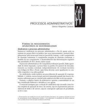 25
                          AUDITORIA,       CONTROLE E PROGRAMAÇÃO DE SERVIÇOS DE SAÚDE




                        PROCESSOS ADMINISTRATIVOS 1
                                                                   Doraci Maganha Cardoso




        FORMAS DE PROCEDIMENTOS
        APURATÓRIOS DE RESPONSABILIDADE

Sindicância e processo administrativo
Instaura-se sindicância ou processo administrativo a fim de apurar ação ou
omissão de pessoa física ou jurídica (por seus representantes), puníveis disci-
plinarmente pela inexecução total ou parcial do contrato, o não-cumprimento
de cláusulas contratuais, o cumprimento irregular de cláusulas contratuais, a
lentidão do seu cumprimento, o desatendimento das determinações regulares
das autoridades do SUS, dentre outras causas.
   O processo administrativo é de compulsória realização quando, dada a gravi-
dade do ilícito imputado, a pessoa física ou jurídica for passível de descadas-
tramento ou rescisão contratual, independentemente de eventuais incursões
nos Códigos de Ética e Penal, cujos feitos deverão correr igualmente no con-
selho respectivo e na esfera policial.
   Já a sindicância, sendo também um procedimento de apuração de responsa-
bilidade, é, todavia, menos formal, pois será instaurada quando não houver ele-
mentos suficientes para se concluir pela existência da falta ou de sua autoria.
   Portanto, o objetivo básico da sindicância é apontar a materialidade de um
fato considerado delituoso e identificar o seu agente.
   É essencial consignar que a solução de sindicância seja encarada como for-
ma completa de apuração de atos e de autoria, seja de arquivamento pela ine-
xistência de delito e de autores, seja de conseqüente aplicação de penalidade,
se for o caso.


1. Esclarecimento: este trabalho decorre dos estudos do Direito Disciplinar e da experiência adquirida nas áreas
de assessoramento técnico-administrativo, jurídico, e da colaboração às autoridades de diversas instâncias,
como servidora da Secretaria da Saúde do Estado de São Paulo.
 
