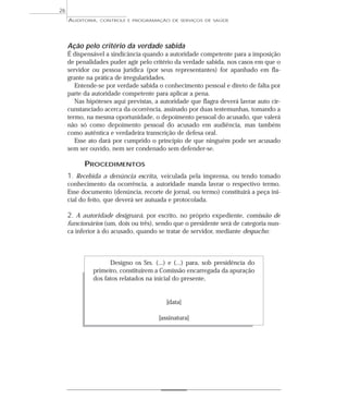 26
     AUDITORIA,   CONTROLE E PROGRAMAÇÃO DE SERVIÇOS DE SAÚDE




     Ação pelo critério da verdade sabida
     É dispensável a sindicância quando a autoridade competente para a imposição
     de penalidades puder agir pelo critério da verdade sabida, nos casos em que o
     servidor ou pessoa jurídica (por seus representantes) for apanhado em fla-
     grante na prática de irregularidades.
        Entende-se por verdade sabida o conhecimento pessoal e direto de falta por
     parte da autoridade competente para aplicar a pena.
        Nas hipóteses aqui previstas, a autoridade que flagra deverá lavrar auto cir-
     cunstanciado acerca da ocorrência, assinado por duas testemunhas, tomando a
     termo, na mesma oportunidade, o depoimento pessoal do acusado, que valerá
     não só como depoimento pessoal do acusado em audiência, mas também
     como autêntica e verdadeira transcrição de defesa oral.
        Esse ato dará por cumprido o princípio de que ninguém pode ser acusado
     sem ser ouvido, nem ser condenado sem defender-se.

           PROCEDIMENTOS
     1. Recebida a denúncia escrita, veiculada pela imprensa, ou tendo tomado
     conhecimento da ocorrência, a autoridade manda lavrar o respectivo termo.
     Esse documento (denúncia, recorte de jornal, ou termo) constituirá a peça ini-
     cial do feito, que deverá ser autuada e protocolada.

     2. A autoridade designará, por escrito, no próprio expediente, comissão de
     funcionários (um, dois ou três), sendo que o presidente será de categoria nun-
     ca inferior à do acusado, quando se tratar de servidor, mediante despacho:



                    Designo os Srs. (...) e (...) para, sob presidência do
              primeiro, constituírem a Comissão encarregada da apuração
              dos fatos relatados na inicial do presente,


                                          [data]

                                       [assinatura]
 