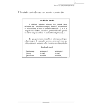 27
                                                       PROCESSOS    ADMINISTRATIVOS




3. A comissão, recebendo o processo, lavrará o termo de início:



                                Termo de início


                A presente Comissão, instituída pelo (diretor, chefe,
         secretário, etc.) do (nome do órgão), dá início, através deste,
         ao processo nº (...), onde se acha indiciado o Sr. (...), RG (...),
         (cargo), desta unidade, decidindo, preliminarmente, agendar
         as oitivas das pessoas tais, ou efetuar tais diligências (...)


               Do que, para os devidos efeitos, principalmente para
         o da contagem de prazos, foi lavrado o presente termo, que
         vai devidamente assinado pelos componentes da comissão.

                                  [localidade/data]

           [assinatura]         [assinatura]            [assinatura]
           [nome]               [nome]                  [nome]
           presidente           membro                  membro
 