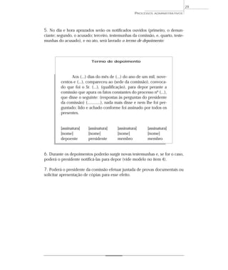 29
                                                     PROCESSOS   ADMINISTRATIVOS




5. No dia e hora aprazados serão os notificados ouvidos (primeiro, o denun-
ciante; segundo, o acusado; terceiro, testemunhas da comissão, e, quarto, teste-
munhas do acusado), e no ato, será lavrado o termo de depoimento:



                           Termo de depoimento



               Aos (...) dias do mês de (...) do ano de um mil, nove-
         centos e (...), compareceu ao (sede da comissão), convoca-
         do que foi o Sr. (...), (qualificação), para depor perante a
         comissão que apura os fatos constantes do processo nº (...),
         que disse o seguinte: (respostas às perguntas do presidente
         da comissão) (............), nada mais disse e nem lhe foi per-
         guntado; lido e achado conforme foi assinado por todos os
         presentes.


         [assinatura]    [assinatura]     [assinatura]      [assinatura]
         [nome]          [nome]           [nome]            [nome]
         depoente        presidente       membro            membro


6. Durante os depoimentos poderão surgir novas testemunhas e, se for o caso,
poderá o presidente notificá-las para depor (vide modelo no item 4).

7. Poderá o presidente da comissão efetuar juntada de provas documentais ou
solicitar apresentação de cópias para esse efeito.
 