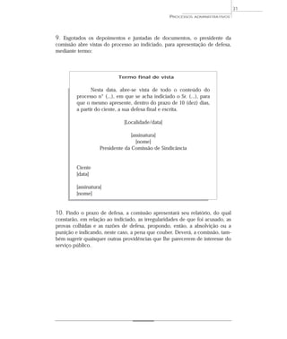31
                                                   PROCESSOS   ADMINISTRATIVOS




9. Esgotados os depoimentos e juntadas de documentos, o presidente da
comissão abre vistas do processo ao indiciado, para apresentação de defesa,
mediante termo:



                            Termo final de vista


                Nesta data, abre-se vista de todo o conteúdo do
         processo n° (...), em que se acha indiciado o Sr. (...), para
         que o mesmo apresente, dentro do prazo de 10 (dez) dias,
         a partir do ciente, a sua defesa final e escrita.

                              [Localidade/data]

                                  [assinatura]
                                    [nome]
                    Presidente da Comissão de Sindicância


         Ciente
         [data]

         [assinatura]
         [nome]


10. Findo o prazo de defesa, a comissão apresentará seu relatório, do qual
constarão, em relação ao indiciado, as irregularidades de que foi acusado, as
provas colhidas e as razões de defesa, propondo, então, a absolvição ou a
punição e indicando, neste caso, a pena que couber. Deverá, a comissão, tam-
bém sugerir quaisquer outras providências que lhe parecerem de interesse do
serviço público.
 