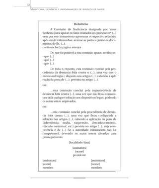 32
     AUDITORIA,   CONTROLE E PROGRAMAÇÃO DE SERVIÇOS DE SAÚDE




                                        Relatório

                   A Comissão de Sindicância designada por Vossa
             Senhoria para apurar os fatos relatados no processo nº (...)
             vem por este instrumento apresentar o respectivo relatório,
             após ouvir testemunhas, acarear as partes e juntar os docu-
             mentos de fls. (...).
             continuação da página anterior
                    Do que foi possível a esta comissão apurar, verifica-se:
             - que (...)
             - que (...)
             - que (...)
                   De todo o exposto, esta comissão conclui pela pro-
             cedência da denúncia feita contra o (...), uma vez que o
             mesmo infringiu o disposto nos artigos (...), cabendo a apli-
             cação da pena de (...), prevista no artigo (...).
             ou:
                   ...esta comissão conclui pela improcedência de
             denúncia feita contra (...), uma vez que não ficou consubs-
             tanciada qualquer infração aos dispositivos legais, podendo
             os autos serem arquivados.
             ou:
                    ...esta comissão conclui pela procedência de denún-
             cia feita contra (...), uma vez que ficou configurada a
             infração dos artigos (...), cabendo a aplicação da pena de
             (advertência, multa, suspensão, descadastramento,
             rescisão contratual, etc.) prevista no artigo (...), cuja com-
             petência é de (...) (se a autoridade instauradora não for
             competente), devendo os autos serem alteados para
             prosseguimento.
                                   [localidade/data]
                                      [assinatura]
                                        [nome]
                                      presidente
             [assinatura]                              [assinatura]
             [nome]                                    [nome]
             membro                                    membro
 