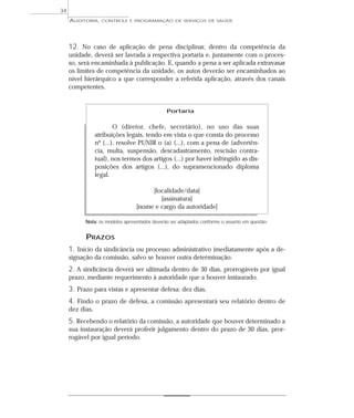 34
     AUDITORIA,    CONTROLE E PROGRAMAÇÃO DE SERVIÇOS DE SAÚDE




     12. No caso de aplicação de pena disciplinar, dentro da competência da
     unidade, deverá ser lavrada a respectiva portaria e, juntamente com o proces-
     so, será encaminhada à publicação. E, quando a pena a ser aplicada extravasar
     os limites de competência da unidade, os autos deverão ser encaminhados ao
     nível hierárquico a que corresponder a referida aplicação, através dos canais
     competentes.


                                               Portaria


                         O (diretor, chefe, secretário), no uso das suas
                 atribuições legais, tendo em vista o que consta do processo
                 nº (...), resolve PUNIR o (a) (...), com a pena de (advertên-
                 cia, multa, suspensão, descadastramento, rescisão contra-
                 tual), nos termos dos artigos (...) por haver infringido as dis-
                 posições dos artigos (...), do supramencionado diploma
                 legal.

                                      [localidade/data]
                                         [assinatura]
                                 [nome e cargo da autoridade]

           Nota: os modelos apresentados deverão ser adaptados conforme o assunto em questão.


           PRAZOS
     1. Início da sindicância ou processo administrativo imediatamente após a de-
     signação da comissão, salvo se houver outra determinação.
     2. A sindicância deverá ser ultimada dentro de 30 dias, prorrogáveis por igual
     prazo, mediante requerimento à autoridade que a houver instaurado.
     3. Prazo para vistas e apresentar defesa: dez dias.
     4. Findo o prazo de defesa, a comissão apresentará seu relatório dentro de
     dez dias.
     5. Recebendo o relatório da comissão, a autoridade que houver determinado a
     sua instauração deverá proferir julgamento dentro do prazo de 30 dias, pror-
     rogável por igual período.
 