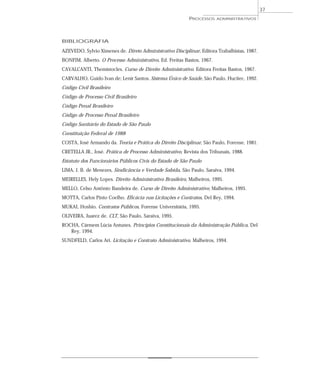 37
                                                          PROCESSOS     ADMINISTRATIVOS




BIBLIOGRAFIA

AZEVEDO, Sylvio Ximenes de. Direto Administrativo Disciplinar, Editora Trabalhistas, 1987.
BONFIM, Alberto. O Processo Administrativo, Ed. Freitas Bastos, 1967.
CAVALCANTI, Themístocles. Curso de Direito Administrativo. Editora Freitas Bastos, 1967.
CARVALHO, Guido Ivan de; Lenir Santos. Sistema Único de Saúde, São Paulo, Hucitec, 1992.
Código Civil Brasileiro
Código de Processo Civil Brasileiro
Código Penal Brasileiro
Código de Processo Penal Brasileiro
Código Sanitário do Estado de São Paulo
Constituição Federal de 1988
COSTA, José Armando da. Teoria e Prática do Direito Disciplinar, São Paulo, Forense, 1981.
CRETELLA JR., José. Prática de Processo Administrativo, Revista dos Tribunais, 1988.
Estatuto dos Funcionários Públicos Civis do Estado de São Paulo
LIMA, J. B. de Menezes, Sindicância e Verdade Sabida, São Paulo, Saraiva, 1994.
MEIRELLES, Hely Lopes. Direito Administrativo Brasileiro, Malheiros, 1995.
MELLO, Celso Antônio Bandeira de. Curso de Direito Administrativo, Malheiros, 1995.
MOTTA, Carlos Pinto Coelho. Eficácia nas Licitações e Contratos, Del Rey, 1994.
MUKAI, Hoshio. Contratos Públicos, Forense Universitária, 1995.
OLIVEIRA, Juarez de. CLT, São Paulo, Saraiva, 1995.
ROCHA, Cármem Lúcia Antunes. Princípios Constitucionais da Administração Pública, Del
   Rey, 1994.
SUNDFELD, Carlos Ari. Licitação e Contrato Administrativo. Malheiros, 1994.
 