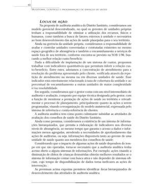 40
     AUDITORIA,   CONTROLE E PROGRAMAÇÃO DE SERVIÇOS DE SAÚDE




           LOCUS     DE AÇÃO
            Na proposta de auditoria analítica do Distrito Sanitário, consideramos um
     modelo gerencial descentralizado, no qual os gerentes de unidades próprias
     tenham a responsabilidade de otimizar a utilização dos recursos, físicos e
     humanos, como também a busca de fatores externos à unidade e necessários
     ao bom desenvolvimento das ações de saúde planejadas para o seu território.
        Ainda na gerência da unidade própria, consideramos a responsabilidade de
     avaliar e controlar unidades conveniadas e contratadas existentes no mesmo
     espaço geográfico de abrangência e também o encaminhamento a serviços de
     saúde fora de seu território, conforme encontra-se previsto na NOB 1/96, bus-
     cando a melhor relação custo/benefício.
        Dada a dificuldade de implantação de um sistema de custos, propomos
     trabalhar com indicadores quantitativos que permitam inferir a relação cus-
     to/benefício. Entre estes, adotamos a concentração de atendimento para a
     resolução do problema apresentado pelo cliente, verificada através da repe-
     tição de atendimento na mesma ou em diversas unidades de saúde. Esse
     indicador está estreitamente relacionado à taxa de cobertura da unidade e ao
     percentual de encaminhamento a outras unidades de maior complexidade
     e/ou resolubilidade.
        Em seguida, consideramos que o gestor conta com um nível intermediário de
     auditoria e avaliação, composto por equipe técnica designada pelo gestor, com
     a função de monitorar a prestação de ações de saúde no território e retroali-
     mentar o processo de planejamento, principalmente quanto às ações a serem
     programadas, visando a reorganização do modelo assistencial, expressada pelo
     sistema de referência e contra-referência de clientes.
        A auditoria analítica tem como ponto culminante subsidiar as atividades de
     avaliação dos conselhos de saúde do Distrito Sanitário.
        Ainda como premissa, consideramos a existência de um sistema de informa-
     ções hierarquizados, que permita a elaboração de indicadores nos diversos
     níveis de abrangência, ao mesmo tempo que garanta o acesso a dados e infor-
     mações menos agregadas, atendendo a necessidades de aprofundamento das
     ações de auditorias, ou seja, informações disponíveis tanto ao gerente de uma
     unidade de saúde quanto aos membros dos conselhos de saúde.
        Considerando que o impacto de algumas ações de saúde dependem do tem-
     po em que são operadas, torna-se necessário que a auditoria analítica tenha
     acesso direto a alguns sistemas de informações. Por exemplo: ações visando a
     diminuição de óbitos de crianças desnutridas obterão melhores resultados se o
     sistema de informação contar com busca ativa e não depender de sistemas ofi-
     ciais, cujo tempo de disponibilização de dados torna ineficazes as ações de
     intervenção.
        As premissas acima expostas permitem identificar locus hierarquizados de
     desenvolvimento das atividades de auditoria analítica.
 