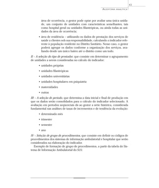 43
                                                          AUDITORIA   ANALÍTICA




        área de ocorrência, o gestor pode optar por avaliar uma única unida-
        de, um conjunto de unidades com características semelhantes, tais
        como hospital geral ou unidades filantrópicas, ou ainda todas as uni-
        dades da área de ocorrência;
      • área de residência – utilizando os dados de prestação dos serviços de
        saúde a clientes sob sua responsabilidade, calculando o indicador refe-
        rente à população residente no Distrito Sanitário. Nesse caso, o gestor
        poderá agregar os dados conforme a organização dos serviços, ava-
        liando desde um único bairro até o distrito como um todo.
II – A seleção do tipo de prestador, que consiste em determinar o agrupamento
de unidades a serem consideradas no cálculo do indicador:
      • unidades próprias
      • unidades filantrópicas
      • unidades universitárias
      • unidades hospitalares em psiquiatria
      • maternidades
      • outras
III – A seleção de período, que determina a data inicial e final de produção em
que os dados serão consolidados para o cálculo do indicador selecionado. A
avaliação em períodos seqüenciais dá ao gestor a série histórica, considerada
fundamental nas análises de taxas de incrementos e de tendência da evolução:
      • determinado mês
      • trimestre
      • semestre
      • ano
IV – Seleção de grupo de procedimentos, que consiste em definir os códigos de
procedimentos dos sistemas de informação ambulatorial e hospitalar que serão
considerados na elaboração do indicador.
   Exemplo de formação de grupo de procedimentos, a partir da tabela do Sis-
tema de Informação Ambulatorial do SUS:
 