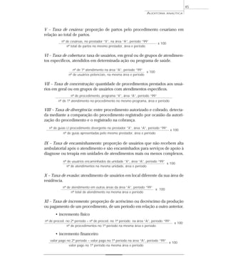45
                                                                   AUDITORIA        ANALÍTICA




V – Taxa de cesárea: proporção de partos pelo procedimento cesariano em
relação ao total de partos.
          nº de cesáreas, no prestador “X”, na área “A”, período “99”
                                                                            x 100
             nº total de partos no mesmo prestador, área e período

VI – Taxa de cobertura: taxa de usuários, em geral ou de grupos de atendimen-
tos específicos, atendidos em determinada ação ou programa de saúde.

                  nº de 1º atendimento na área “A”, período “99”
                                                                  x 100
               nº de usuários potenciais, na mesma área e período

VII – Taxa de concentração: quantidade de procedimentos prestados aos usuá-
rios em geral ou em grupos de usuários com atendimentos específicos.
                 nº de procedimento, programa “X”, área “A”, período “99”
        nº de 1º atendimento no procedimento no mesmo programa, área e período

VIII – Taxa de divergência: entre procedimento autorizado e cobrado, detecta-
da mediante a comparação do procedimento registrado por ocasião da autori-
zação do procedimento e o registrado na cobrança.
  nº de guias c/ procedimento divergente no prestador “X”, área “A”, período “99”
                                                                                      x 100
            nº de guias apresentadas pelo mesmo prestador, área e período


IX – Taxa de encaminhamento: proporção de usuários que não recebem alta
ambulatorial após o atendimento e são encaminhados para serviços de apoio à
diagnose ou terapia em unidades de atendimentos mais ou menos complexos.
            nº de usuários encaminhados da unidade “X”, área “A”, período “99”
                                                                               x 100
              nº de atendimentos na mesma unidade, área e período

X – Taxa de evasão: atendimento de usuários em local diferente da sua área de
residência.
           nº de atendimento em outras áreas da área “A”, período “99”
                                                                       x 100
                 nº total de atendimento na mesma área e período

XI – Taxa de incremento: proporção de acréscimo ou decréscimo da produção
ou pagamento de um procedimento, de um período em relação a outro anterior.
      • incremento físico
nº de proced. no 2º período – nº de proced. no 1º período na área “A”, período “99”
                                                                                        x 100
              nº de procedimentos no 1º período na mesma área e período

      • incremento financeiro
   valor pago no 2º período – valor pago no 1º período na área “A”, período “99”
                                                                                 x 100
               valor pago no 1º período na mesma área e período
 