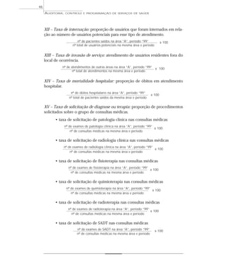46
     AUDITORIA,   CONTROLE E PROGRAMAÇÃO DE SERVIÇOS DE SAÚDE




     XII – Taxa de internação: proporção de usuários que foram internados em rela-
     ção ao número de usuários potenciais para esse tipo de atendimento.
                           nº de pacientes saídos na área “A”, período “99”         x 100
                       nº total de usuários potenciais na mesma área e período


     XIII – Taxa de invasão de serviço: atendimento de usuários residentes fora do
     local de ocorrência.
               nº de atendimentos de outras áreas na área “A”, período “99” x 100
                      nº total de atendimentos na mesma área e período


     XIV – Taxa de mortalidade hospitalar: proporção de óbitos em atendimento
     hospitalar.
                      nº de óbitos hospitalares na área “A”, período “99”
                                                                            x 100
                     nº total de pacientes saídos da mesma área e período

     XV – Taxa de solicitação de diagnose ou terapia: proporção de procedimentos
     solicitados sobre o grupo de consultas médicas.
           • taxa de solicitação de patologia clínica nas consultas médicas
                  nº de exames de patologia clínica na área “A”, período “99”
                                                                              x 100
                      nº de consultas médicas na mesma área e período

           • taxa de solicitação de radiologia clínica nas consultas médicas
               nº de exames de radiologia clínica na área “A”, período “99”
                                                                            x 100
                   nº de consultas médicas na mesma área e período

           • taxa de solicitação de fisioterapia nas consultas médicas
                    nº de exames de fisioterapia na área “A”, período “99”
                                                                           x 100
                     nº de consultas médicas na mesma área e período

           • taxa de solicitação de quimioterapia nas consultas médicas
                   nº de exames de quimioterapia na área “A”, período “99”
                                                                           x 100
                      nº de consultas médicas na mesma área e período

           • taxa de solicitação de radioterapia nas consultas médicas
                    nº de exames de radioterapia na área “A”, período “99”
                                                                           x 100
                      nº de consultas médicas na mesma área e período

           • taxa de solicitação de SADT nas consultas médicas
                          nº de exames de SADT na área “A”, período “99”         x 100
                          nº de consultas médicas na mesma área e período
 