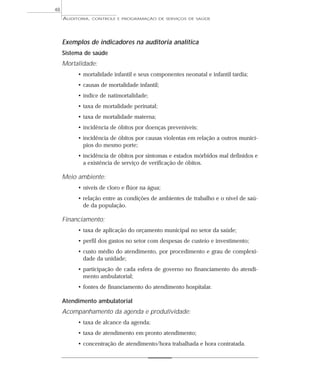 48
     AUDITORIA,   CONTROLE E PROGRAMAÇÃO DE SERVIÇOS DE SAÚDE




     Exemplos de indicadores na auditoria analítica
     Sistema de saúde
     Mortalidade:
          • mortalidade infantil e seus componentes neonatal e infantil tardia;
          • causas de mortalidade infantil;
          • índice de natimortalidade;
          • taxa de mortalidade perinatal;
          • taxa de mortalidade materna;
          • incidência de óbitos por doenças preveníveis;
          • incidência de óbitos por causas violentas em relação a outros municí-
            pios do mesmo porte;
          • incidência de óbitos por sintomas e estados mórbidos mal definidos e
            a existência de serviço de verificação de óbitos.

     Meio ambiente:
          • níveis de cloro e flúor na água;
          • relação entre as condições de ambientes de trabalho e o nível de saú-
            de da população.

     Financiamento:
          • taxa de aplicação do orçamento municipal no setor da saúde;
          • perfil dos gastos no setor com despesas de custeio e investimento;
          • custo médio do atendimento, por procedimento e grau de complexi-
            dade da unidade;
          • participação de cada esfera de governo no financiamento do atendi-
            mento ambulatorial;
          • fontes de financiamento do atendimento hospitalar.

     Atendimento ambulatorial
     Acompanhamento da agenda e produtividade:
          • taxa de alcance da agenda;
          • taxa de atendimento em pronto atendimento;
          • concentração de atendimento/hora trabalhada e hora contratada.
 