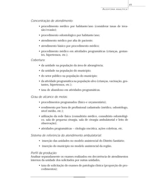 49
                                                          AUDITORIA   ANALÍTICA




Concentração de atendimento:
     • procedimento médico por habitante/ano (considerar taxas de inva-
       são/evasão);
     • procedimento odontológico por habitante/ano;
     • atendimento médico por alta de paciente;
     • atendimento básico por procedimento médico;
     • procedimento médico em atividades programáticas (crianças, gestan-
       tes, hipertensos, etc.).
Cobertura:
     • da unidade na população da área de abrangência;
     • da unidade na população do município;
     • do setor público na população do município;
     • da atividade programática na população alvo (crianças, vacinação, ges-
       tantes, hipertensos, etc.);
     • taxa de abandono em atividades programáticas.

Grau de alcance de metas:
     • procedimentos programados (físico e orçamentário);
     • rendimento por hora de profissional cadastrado (médico, odontólogo,
       nível médio, etc.);
     • utilização da rede física (consultório médico, consultório odontológi-
       co, sala de pequena cirurgia, sala de cirurgia ambulatorial e leito de
       observação);
     • atividades programáticas – citologia oncótica, ações coletivas, etc.

Sistema de referência do atendimento ambulatorial:
     • inserção das unidades no modelo assistencial do Distrito Sanitário;
     • inserção do município no modelo assistencial da região.

Perfil da produção:
Analisar separadamente os exames realizados em decorrência de atendimentos
internos da unidade dos solicitados por outras unidades.
     • taxa de solicitação de exames de patologia clínica (proporção de pro-
       cedimentos);
 