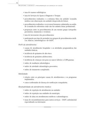 50
     AUDITORIA,   CONTROLE E PROGRAMAÇÃO DE SERVIÇOS DE SAÚDE




          • taxa de exames radiológicos;
          • taxa de Serviços de Apoio à Diagnose e Terapia;
          • procedimentos realizados e a estrutura física da unidade (consulta
            médica com observação em unidade desprovida de leitos);
          • procedimentos realizados e os recursos humanos cadastrados na unida-
            de (consulta de enfermeiro onde não há cadastro desse profissional);
          • proporção entre os procedimentos de um mesmo grupo (ortopedia:
            provisórios, tratamento e revisões);
          • taxa de incremento dos procedimentos;
          • participação por tipo de prestador nos grupos de procedimentos médi-
            cos, básicos, odontológicos e de SADT.

     Perfil do atendimento:
          • causas de atendimento hospitalar e as atividades programáticas das
            unidades básicas;
          • incidência de gestantes de alto risco;
          • incidência de gestantes adolescentes;
          • incidência de crianças com peso ao nascer inferior a 2.499 gramas;
          • índice de mutilação odontológica;
          • índice de atividade odontológica preventiva;
          • índice de tratamento completado.

     Morbidade:
          • relação entre as principais causas de atendimentos e os programas
            implantados;
          • casos confirmados de doença de notificação compulsória.

     Resolubilidade do atendimento médico:
          • índice de repetição de atendimento na unidade;
          • índice de repetição nas unidades do município;
          • índice de altas em atendimentos médicos e odontológicos;
          • taxas de encaminhamentos para outros serviços – SADT, ambulatorial
            especializado ou internação.
 