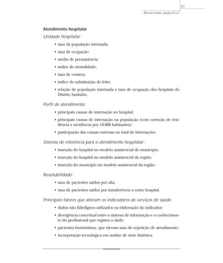 51
                                                         AUDITORIA    ANALÍTICA




Atendimento hospitalar
Unidade hospitalar :
     • taxa da população internada;
     • taxa de ocupação;
     • média de permanência;
     • índice de mortalidade;
     • taxa de cesárea;
     • índice de substituição de leito;
     • relação de população internada e taxa de ocupação dos hospitais do
       Distrito Sanitário.

Perfil de atendimento:
     • principais causas de internação no hospital;
     • principais causas de internação na população (com correção de resi-
       dência e incidência por 10.000 habitantes);
     • participação das causas externas no total de internações.

Sistema de referência para o atendimento hospitalar :
     • inserção do hospital no modelo assistencial do município;
     • inserção do hospital no modelo assistencial da região;
     • inserção do município no modelo assistencial da região.

Resolubilidade:
     • taxa de pacientes saídos por alta;
     • taxa de pacientes saídos por transferência a outro hospital.

Principais fatores que alteram os indicadores de serviços de saúde:
     • dados não fidedignos utilizados na elaboração do indicador;
     • divergência conceitual entre o sistema de informação e o conhecimen-
       to do profissional que registra o dado;
     • pacientes homônimos, que elevam taxa de repetição de atendimento;
     • incorporação tecnológica em análise de série histórica;
 