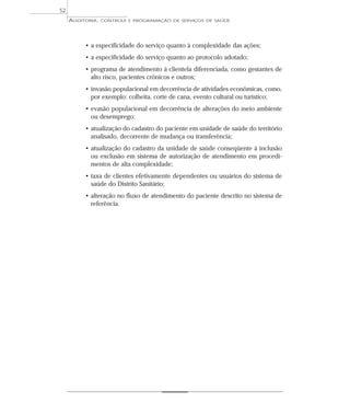 52
     AUDITORIA,   CONTROLE E PROGRAMAÇÃO DE SERVIÇOS DE SAÚDE




          • a especificidade do serviço quanto à complexidade das ações;
          • a especificidade do serviço quanto ao protocolo adotado;
          • programa de atendimento à clientela diferenciada, como gestantes de
            alto risco, pacientes crônicos e outros;
          • invasão populacional em decorrência de atividades econômicas, como,
            por exemplo: colheita, corte de cana, evento cultural ou turístico;
          • evasão populacional em decorrência de alterações do meio ambiente
            ou desemprego;
          • atualização do cadastro do paciente em unidade de saúde do território
            analisado, decorrente de mudança ou transferência;
          • atualização do cadastro da unidade de saúde conseqüente à inclusão
            ou exclusão em sistema de autorização de atendimento em procedi-
            mentos de alta complexidade;
          • taxa de clientes efetivamente dependentes ou usuários do sistema de
            saúde do Distrito Sanitário;
          • alteração no fluxo de atendimento do paciente descrito no sistema de
            referência.
 