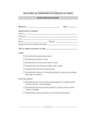 RELATÓRIO DE SUPERVISÃO DE SERVIÇOS DE SAÚDE

                          AÇÕES BÁSICAS DE SAÚDE




MUNICÍPIO: _______________________________________________       DATA: ___/___/___

IDENTIFICAÇÃO   DA UNIDADE

Nome: ______________________________________________________________________________
Endereço: __________________________________________________________________________
CGC: _______________________________________________________________________________
Bairro: __________________________________ Telefone: _______________________________
Responsável pela unidade (formação): ___________________________________________

TIPO   DE UNIDADE INTEGRANTE DO    SUS: _____________________________________________

TURNO
        ᮀ Atendimento somente pela manhã
        ᮀ Atendimento somente à tarde
        ᮀ Atendimento nos turnos da manhã e tarde
        ᮀ Atendimento nos turnos da manhã, tarde e noite
        ᮀ Atendimento com turnos intermitentes
        ᮀ Atendimento contínuo, 24 horas/dia (plantão inclusive aos sábados,
           domingos e feriados).

FLUXO   DA CLIENTELA

        ᮀ Atendimento de clientela referenciada (quando a unidade atende
           somente clientes encaminhados).
        ᮀ Atendimento de procura direta (quando o cliente procura direta-
           mente a unidade).
        ᮀ Atendimento de procura direta e de clientela referenciada.
 