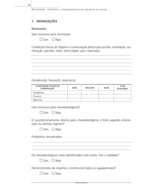 56
     AUDITORIA,    CONTROLE E PROGRAMAÇÃO DE SERVIÇOS DE SAÚDE




     1. IMUNIZAÇÕES

     INSTALAÇÕES
     Sala exclusiva para vacinação:
           ᮀ Sim ᮀ Não
     Condições físicas de higiene e conservação (descrição sucinta: ventilação, ilu-
     minação, paredes, tetos, eletricidade, pia e bancada).




     Geladeira(s), freezer(s), med-nic(s):
        QUANTIDADE / ESTADO DE                                             TOTAL
           CONSERVAÇÃO                BOM      REGULAR        RUIM      (Quantidade)

      Geladeira
      Freezer
      Med-nic

     Uso exclusivo para imunobiológicos?
           ᮀ Sim ᮀ Não
     O acondicionamento interno para imunobiológicos é feito segundo orienta-
     ções ou normas vigentes?
           ᮀ Sim ᮀ Não
     Problemas encontrados:




     Os imunobiológicos estão identificados com nome, lote e validade?
           ᮀ Sim ᮀ Não
     Há termômetro de máxima e mínima em todos os equipamentos?
           ᮀ Sim ᮀ Não
 