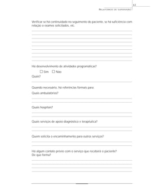 63
                                                     RELATÓRIOS   DE SUPERVISÃO




Verificar se há continuidade no seguimento do paciente, se há suficiência com
relação a exames solicitados, etc.




Há desenvolvimento de atividades programáticas?
      ᮀ Sim ᮀ Não
Quais?


Quando necessário, há referências formais para:
Quais ambulatórios?



Quais hospitais?



Quais serviços de apoio diagnóstico e terapêutica?



Quem solicita o encaminhamento para outros serviços?



Há algum contato prévio com o serviço que receberá o paciente?
De que forma?
 