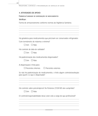 64
     AUDITORIA,   CONTROLE E PROGRAMAÇÃO DE SERVIÇOS DE SAÚDE




     4. ATIVIDADES DE APOIO
     FARMÁCIA / UNIDADE   DE DISPENSAÇÃO DE MEDICAMENTOS

     Verificar:
     Forma de armazenamento conforme normas da Vigilância Sanitária:




     Há geladeira para medicamentos que precisam ser conservados refrigerados:
     Com termômetro de máxima e mínima?
           ᮀ Sim ᮀ Não
     Há controle de data de validade?
           ᮀ Sim ᮀ Não
     Há padronização dos medicamentos dispensados?
           ᮀ Sim ᮀ Não
     A dispensação é feita para:
           ᮀ Pacientes internos      ᮀ Pacientes externos
     Se não há padronização de medicamentos, é feito algum controle/avaliação
     para quem e o que é dispensado?




     Há controle sobre psicotrópicos? As Portarias 27/28 MS são cumpridas?
           ᮀ Sim ᮀ Não
     O controle/responsabilidade desse setor está a cargo de que profissional?
 