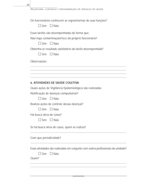 66
     AUDITORIA,   CONTROLE E PROGRAMAÇÃO DE SERVIÇOS DE SAÚDE




     Os funcionários conhecem as regras/normas de suas funções?
           ᮀ Sim ᮀ Não
     Essas tarefas são desempenhadas de forma que:
     Não haja contaminação/risco do próprio funcionário?
           ᮀ Sim ᮀ Não
     Obtenha-se resultado satisfatório da tarefa desempenhada?
           ᮀ Sim ᮀ Não
     Observações:




     6. ATIVIDADES DE SAÚDE COLETIVA
     Quais ações de Vigilância Epidemiológica são realizadas:
     Notificação de doenças compulsórias?
           ᮀ Sim ᮀ Não
     Realiza ações de controle dessas doenças?
           ᮀ Sim ᮀ Não
     Há busca ativa de casos?
           ᮀ Sim ᮀ Não
     Se há busca ativa de casos, quem as realiza?


     Com que periodicidade?


     Essas atividades são realizadas em conjunto com outros profissionais da unidade?
           ᮀ Sim ᮀ Não
     Quais?
 