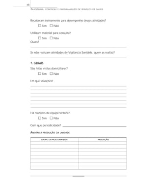 68
     AUDITORIA,   CONTROLE E PROGRAMAÇÃO DE SERVIÇOS DE SAÚDE




     Receberam treinamento para desempenho dessas atividades?
           ᮀ Sim ᮀ Não
     Utilizam material para consulta?
           ᮀ Sim ᮀ Não
     Quais?


     Se não realizam atividades de Vigilância Sanitária, quem as realiza?


     7. GERAIS
     São feitas visitas domiciliares?
           ᮀ Sim ᮀ Não
     Em que situações?




     Há reuniões da equipe técnica?
           ᮀ Sim ᮀ Não
     Com que periodicidade? _________________________________________________________

     ANOTAR   A PRODUÇÃO DA UNIDADE


              GRUPO DE PROCEDIMENTOS                         PRODUÇÃO
 