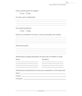 69
                                                        RELATÓRIOS   DE SUPERVISÃO




Existe conselho gestor da unidade?
      ᮀ Sim ᮀ Não
Se existe, qual a composição?




Há reuniões periódicas?
      ᮀ Sim ᮀ Não
Descrever sucintamente os temas e como são discutidos nas reuniões:




Observações gerais:




Identificação da equipe participante da supervisão na unidade de saúde:
Nome                                       Assinatura
______________________________________     _____________________________________
______________________________________     _____________________________________
______________________________________     _____________________________________
______________________________________     _____________________________________

Identificação do profissional do serviço que acompanhou a visita / supervisão:
Nome: _____________________________________________________________________________
Função: ____________________________________________________________________________
Formação: _________________________________________________________________________
 