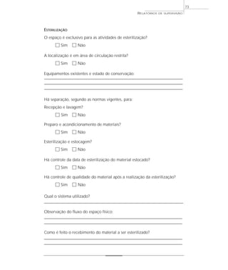 73
                                                                   RELATÓRIOS     DE SUPERVISÃO




ESTERILIZAÇÃO
O espaço é exclusivo para as atividades de esterilização?
        ٗ Sim ٗ Não
A localização é em área de circulação restrita?
        ٗ Sim ٗ Não
Equipamentos existentes e estado de conservação:
––––––––––––––––––––––––––––––––––––––––––––––––––––––––––––––––––––––––––––––––––
––––––––––––––––––––––––––––––––––––––––––––––––––––––––––––––––––––––––––––––––––
––––––––––––––––––––––––––––––––––––––––––––––––––––––––––––––––––––––––––––––––––

Há separação, segundo as normas vigentes, para:
Recepção e lavagem?
        ٗ Sim ٗ Não
Preparo e acondicionamento de materiais?
        ٗ Sim ٗ Não
Esterilização e estocagem?
        ٗ Sim ٗ Não
Há controle da data de esterilização do material estocado?
        ٗ Sim ٗ Não
Há controle de qualidade do material após a realização da esterilização?
        ٗ Sim ٗ Não

Qual o sistema utilizado?
____________________________________________________________________________________________________

Observação do fluxo do espaço físico:
____________________________________________________________________________________
____________________________________________________________________________________

Como é feito o recebimento do material a ser esterilizado?
________________________________________________________________________
________________________________________________________________________
 