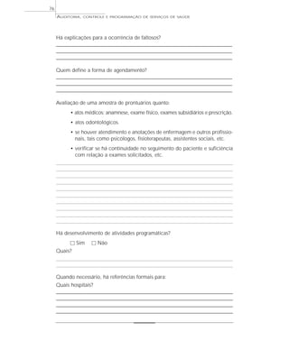 76
     AUDITORIA,   CONTROLE E PROGRAMAÇÃO DE SERVIÇOS DE SAÚDE




     Há explicações para a ocorrência de faltosos?
     ___________________________________________________________________________
     ___________________________________________________________________________
     ___________________________________________________________________________

     Quem define a forma de agendamento?
     ___________________________________________________________________________
     ___________________________________________________________________________
     ___________________________________________________________________________

     Avaliação de uma amostra de prontuários quanto:
           • atos médicos: anamnese, exame físico, exames subsidiários e prescrição.
           • atos odontológicos.
           • se houver atendimento e anotações de enfermagem e outros profissio-
             nais, tais como psicólogos, fisioterapeutas, assistentes sociais, etc.
           • verificar se há continuidade no seguimento do paciente e suficiência
             com relação a exames solicitados, etc.




     Há desenvolvimento de atividades programáticas?
           ٗ Sim      ٗ Não
     Quais?



     Quando necessário, há referências formais para:
     Quais hospitais?
     ______________________________________________________________________________________
     ______________________________________________________________________________________
     ______________________________________________________________________________________
     ______________________________________________________________________________________
 