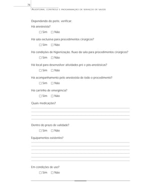 78
     AUDITORIA,   CONTROLE E PROGRAMAÇÃO DE SERVIÇOS DE SAÚDE




     Dependendo do porte, verificar:
     Há anestesista?
           ٗ Sim       ٗ Não

     Há sala exclusiva para procedimentos cirúrgicos?
           ٗ Sim       ٗ Não

     Há condições de higienização, fluxo da sala para procedimentos cirúrgicos?
           ٗ Sim       ٗ Não

     Há local para desenvolver atividades pré e pós-anestésicas?
           ٗ Sim       ٗ Não

     Há acompanhamento pelo anestesista de todo o procedimento?
           ٗ Sim       ٗ Não

     Há carrinho de emergência?
           ٗ Sim       ٗ Não

     Quais medicações?




     Dentro do prazo de validade?
           ٗ Sim       ٗ Não

     Equipamentos existentes?




     Em condições de uso?
           ٗ Sim       ٗ Não
 
