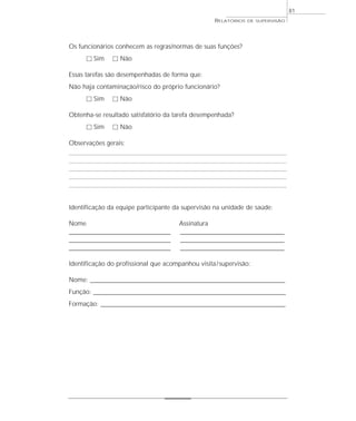 81
                                                        RELATÓRIOS   DE SUPERVISÃO




Os funcionários conhecem as regras/normas de suas funções?
      ٗ Sim      ٗ Não

Essas tarefas são desempenhadas de forma que:
Não haja contaminação/risco do próprio funcionário?
      ٗ Sim      ٗ Não

Obtenha-se resultado satisfatório da tarefa desempenhada?
      ٗ Sim      ٗ Não

Observações gerais:




Identificação da equipe participante da supervisão na unidade de saúde:

Nome                                       Assinatura
________________________________________   _________________________________________
________________________________________   _________________________________________
________________________________________   _________________________________________

Identificação do profissional que acompanhou visita / supervisão:

Nome: _____________________________________________________________________________
Função: ____________________________________________________________________________
Formação: _________________________________________________________________________
 