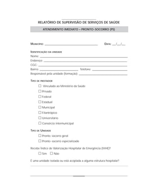 RELATÓRIO DE SUPERVISÃO DE SERVIÇOS DE SAÚDE

             ATENDIMENTO IMEDIATO – PRONTO - SOCORRO (PS)




MUNICÍPIO: _______________________________________________      DATA: ___ /___ /___

IDENTIFICAÇÃO    DA UNIDADE

Nome: ______________________________________________________________________________
Endereço: __________________________________________________________________________
CGC: _______________________________________________________________________________
Bairro: __________________________________ Telefone: _______________________________
Responsável pela unidade (formação): ___________________________________________

TIPO   DE PRESTADOR

        ᮀ Vinculado ao Ministério da Saúde
        ᮀ Privado
        ᮀ Federal
        ᮀ Estadual
        ᮀ Municipal
        ᮀ Filantrópico
        ᮀ Universitário
        ᮀ Consórcio intermunicipal
TIPO   DE   UNIDADE
        ᮀ Pronto - socorro geral
        ᮀ Pronto - socorro especializado
Recebe Índice de Valorização Hospitalar de Emergência (IVHE)?
        ᮀ Sim ᮀ Não
É uma unidade isolada ou está acoplada a alguma estrutura hospitalar?
 