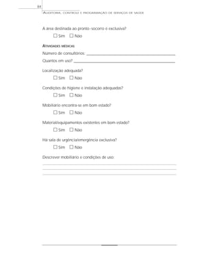 84
     AUDITORIA,   CONTROLE E PROGRAMAÇÃO DE SERVIÇOS DE SAÚDE




     A área destinada ao pronto - socorro é exclusiva?
           ᮀ Sim ᮀ Não
     ATIVIDADES   MÉDICAS

     Número de consultórios: _________________________________________________________
     Quantos em uso? _________________________________________________________________

     Localização adequada?
           ᮀ Sim ᮀ Não
     Condições de higiene e instalação adequadas?
           ᮀ Sim ᮀ Não
     Mobiliário encontra-se em bom estado?
           ᮀ Sim ᮀ Não
     Material/equipamentos existentes em bom estado?
           ᮀ Sim ᮀ Não
     Há sala de urgência/emergência exclusiva?
           ᮀ Sim ᮀ Não
     Descrever mobiliário e condições de uso:
 