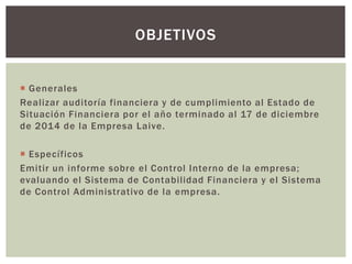  Generales
Realizar auditoría financiera y de cumplimiento al Estado de
Situación Financiera por el año terminado al 17 de diciembre
de 2014 de la Empresa Laive.
 Específicos
Emitir un informe sobre el Control Interno de la empresa;
evaluando el Sistema de Contabilidad Financiera y el Sistema
de Control Administrativo de la empresa.
OBJETIVOS
 