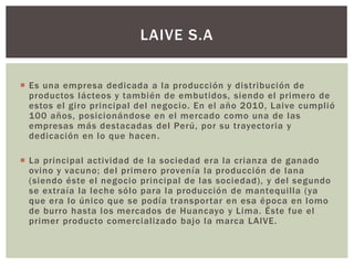  Es una empresa dedicada a la producción y distribución de
productos lácteos y también de embutidos, siendo el primero de
estos el giro principal del negocio. En el año 2010, Laive cumplió
100 años, posicionándose en el mercado como una de las
empresas más destacadas del Perú, por su trayectoria y
dedicación en lo que hacen.
 La principal actividad de la sociedad era la crianza de ganado
ovino y vacuno; del primero provenía la producción de lana
(siendo éste el negocio principal de las sociedad), y del segundo
se extraía la leche sólo para la producción de mantequilla (ya
que era lo único que se podía transportar en esa época en lomo
de burro hasta los mercados de Huancayo y Lima. Éste fue el
primer producto comercializado bajo la marca LAIVE.
LAIVE S.A
 