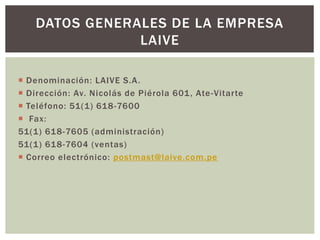  Denominación: LAIVE S.A.
 Dirección: Av. Nicolás de Piérola 601, Ate-Vitarte
 Teléfono: 51(1) 618-7600
 Fax:
51(1) 618-7605 (administración)
51(1) 618-7604 (ventas)
 Correo electrónico: postmast@laive.com.pe
DATOS GENERALES DE LA EMPRESA
LAIVE
 